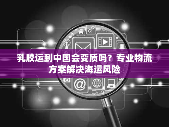 乳胶运到中国会变质吗？专业物流方案解决海运风险