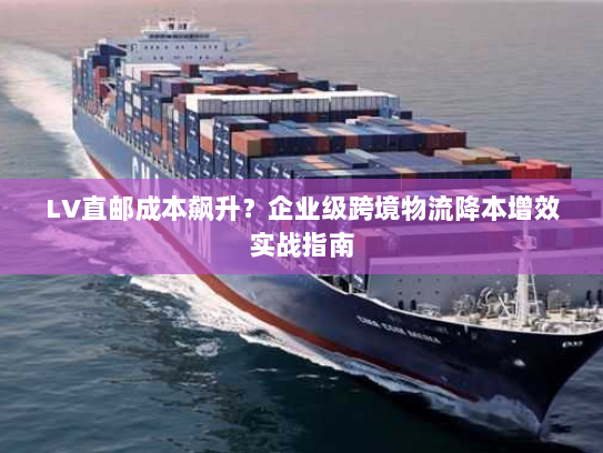 LV直邮成本飙升?企业级跨境物流降本增效实战指南 LV直邮成本飙升?企业级跨境物流降本增效实战指南