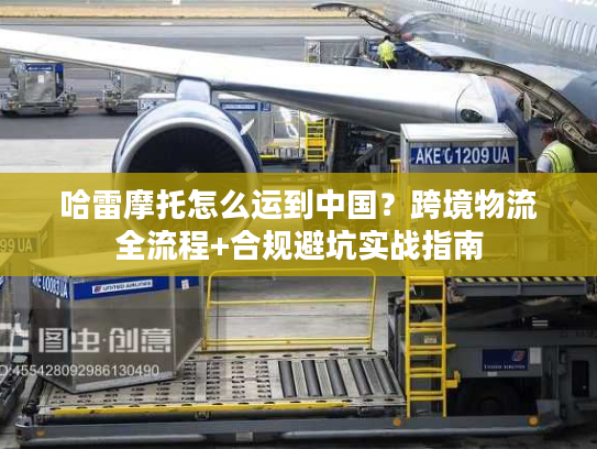 哈雷摩托怎么运到中国？跨境物流全流程+合规避坑实战指南