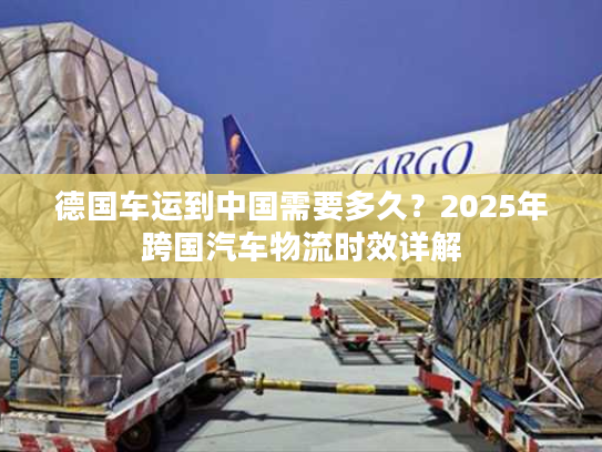 德国车运到中国需要多久?2025年跨国汽车物流时效详解 德国车运到中国需要多久?2025年跨国汽车物流时效详解