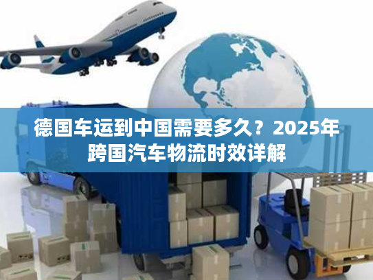 德国车运到中国需要多久?2025年跨国汽车物流时效详解 德国车运到中国需要多久?2025年跨国汽车物流时效详解