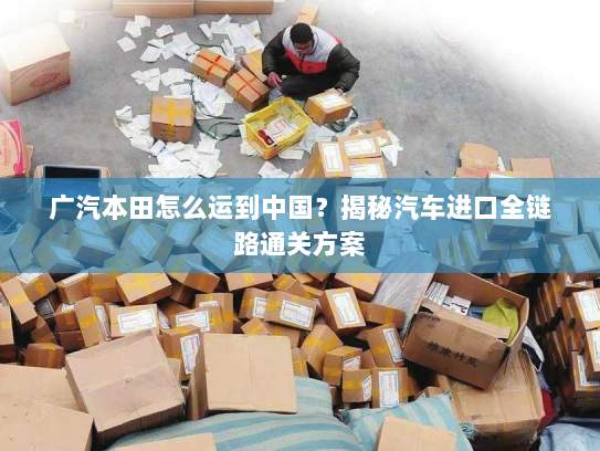 广汽本田怎么运到中国？揭秘汽车进口全链路通关方案