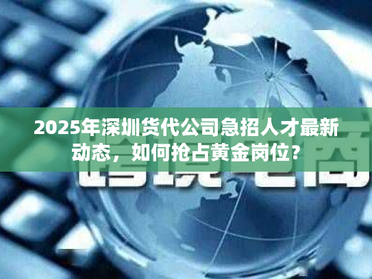 2025年深圳货代公司急招人才最新动态，如何抢占黄金岗位？