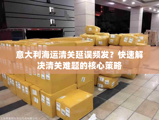 意大利海运清关延误频发？快速解决清关难题的核心策略