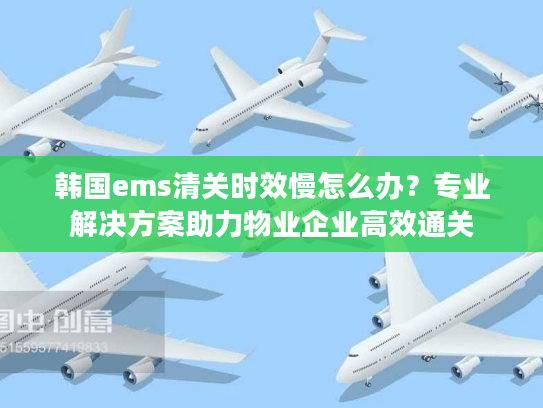 韩国ems清关时效慢怎么办？专业解决方案助力物业企业高效通关