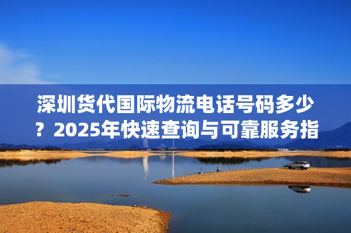 深圳货代国际物流电话号码多少？2025年快速查询与可靠服务指南