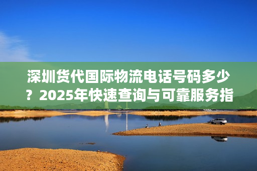 深圳货代国际物流电话号码多少？2025年快速查询与可靠服务指南