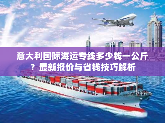 意大利国际海运专线多少钱一公斤？最新报价与省钱技巧解析