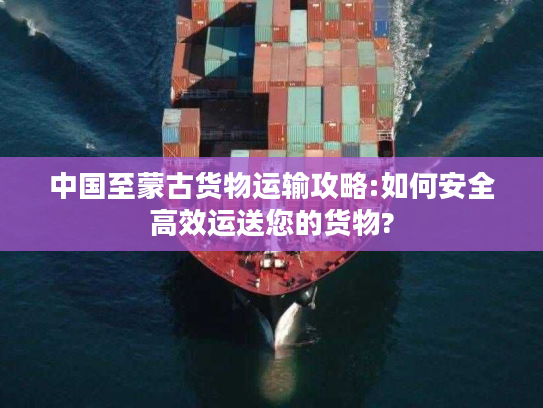 中国至蒙古货物运输攻略:如何安全高效运送您的货物?