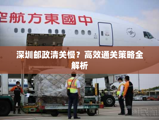 深圳邮政清关慢？高效通关策略全解析