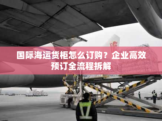 国际海运货柜怎么订购？企业高效预订全流程拆解