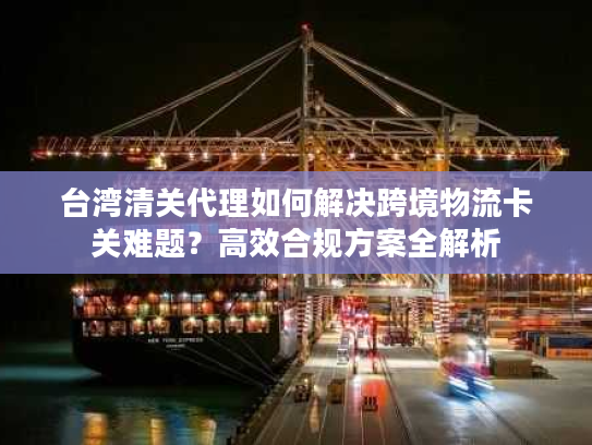 台湾清关代理如何解决跨境物流卡关难题？高效合规方案全解析
