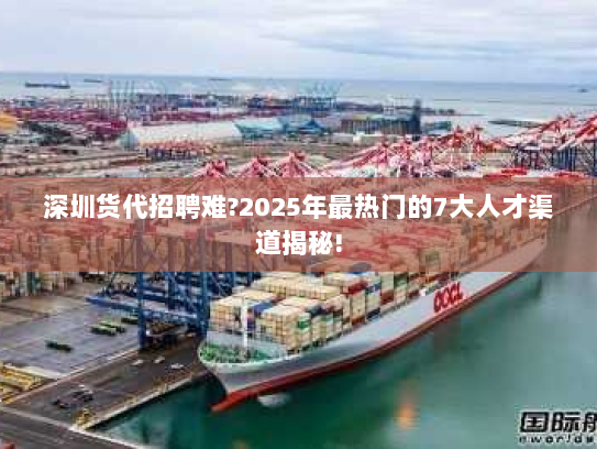 深圳货代招聘难?2025年最热门的7大人才渠道揭秘!