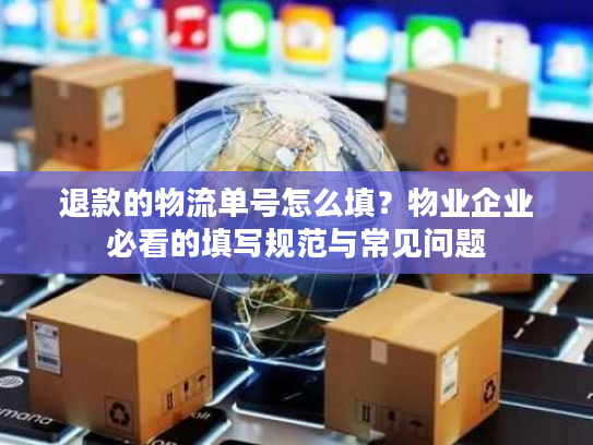退款的物流单号怎么填？物业企业必看的填写规范与常见问题