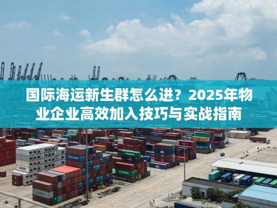 国际海运新生群怎么进？2025年物业企业高效加入技巧与实战指南