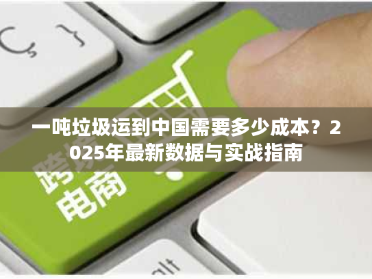 一吨垃圾运到中国需要多少成本？2025年最新数据与实战指南