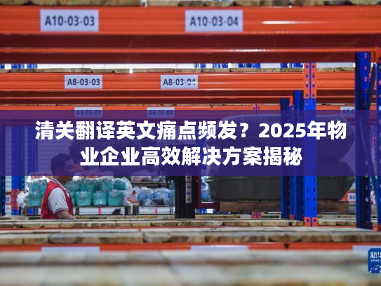 清关翻译英文痛点频发？2025年物业企业高效解决方案揭秘