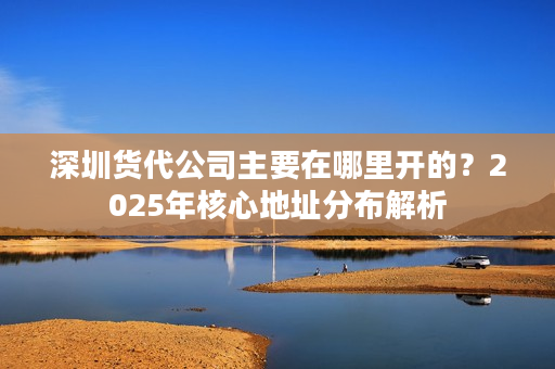 深圳货代公司主要在哪里开的？2025年核心地址分布解析