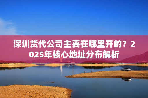 深圳货代公司主要在哪里开的？2025年核心地址分布解析