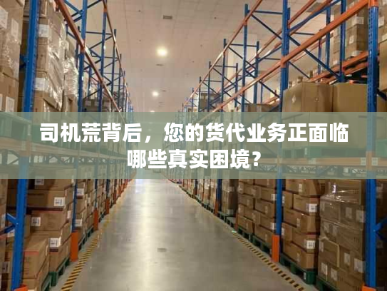 司机荒背后，您的货代业务正面临哪些真实困境？