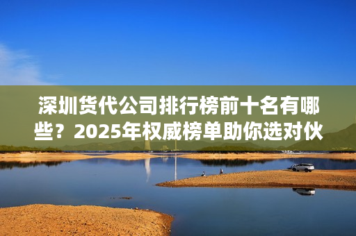 深圳货代公司排行榜前十名有哪些？2025年权威榜单助你选对伙伴！