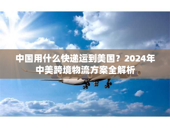 中国用什么快递运到美国？2024年中美跨境物流方案全解析