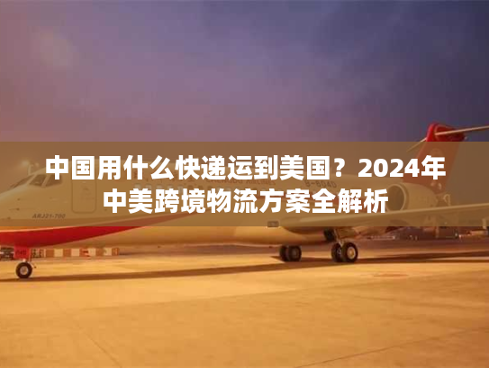 中国用什么快递运到美国？2024年中美跨境物流方案全解析