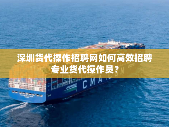 深圳货代操作招聘网如何高效招聘专业货代操作员？