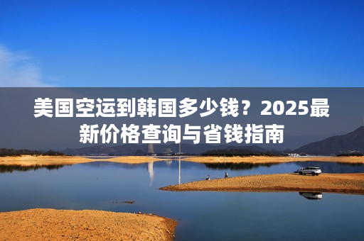 美国空运到韩国多少钱？2025最新价格查询与省钱指南