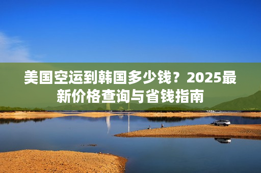 美国空运到韩国多少钱？2025最新价格查询与省钱指南
