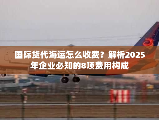 国际货代海运怎么收费？解析2025年企业必知的8项费用构成