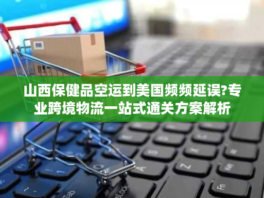 山西保健品空运到美国频频延误?专业跨境物流一站式通关方案解析