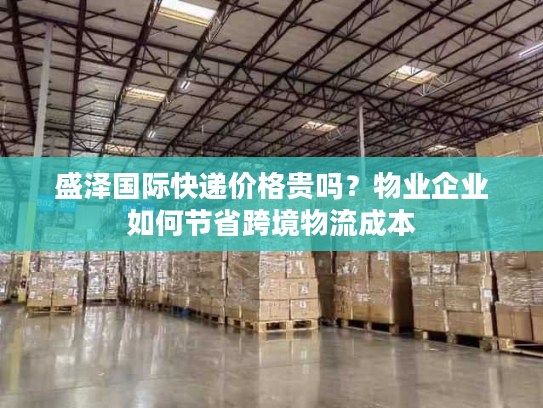 盛泽国际快递价格贵吗？物业企业如何节省跨境物流成本