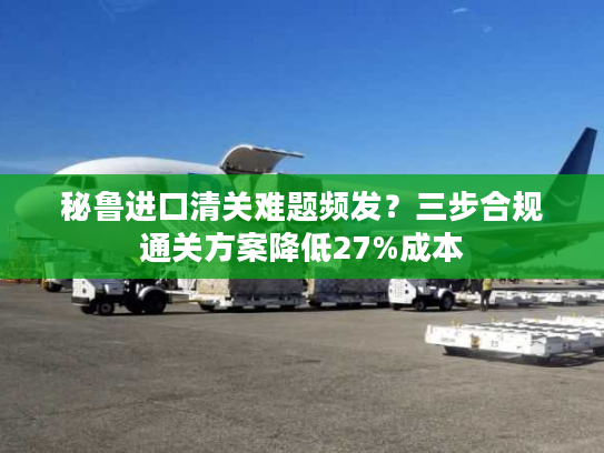 秘鲁进口清关难题频发？三步合规通关方案降低27%成本