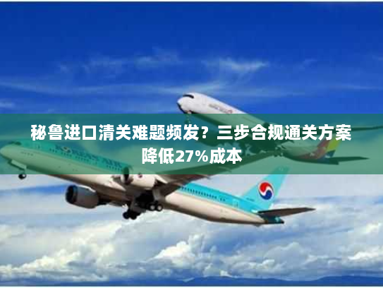 秘鲁进口清关难题频发？三步合规通关方案降低27%成本