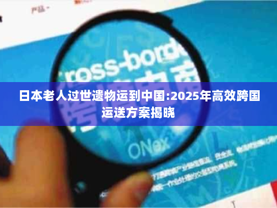日本老人过世遗物运到中国:2025年高效跨国运送方案揭晓