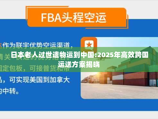 日本老人过世遗物运到中国:2025年高效跨国运送方案揭晓