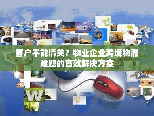客户不能清关？物业企业跨境物流难题的高效解决方案