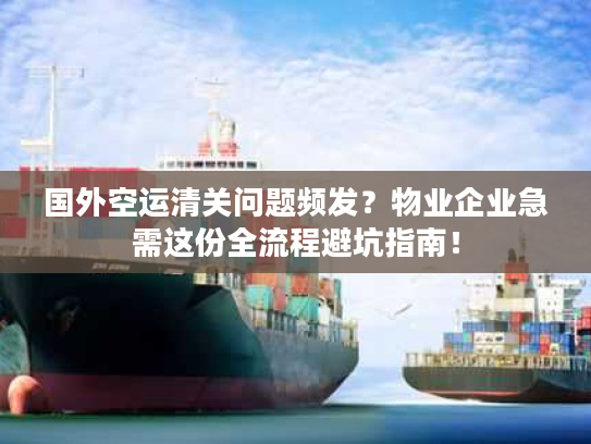 国外空运清关问题频发？物业企业急需这份全流程避坑指南！