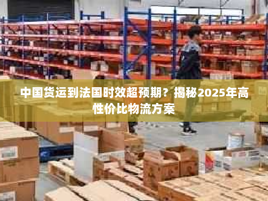 中国货运到法国时效超预期？揭秘2025年高性价比物流方案