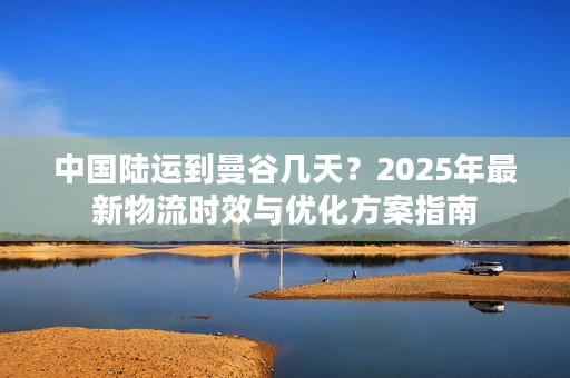 中国陆运到曼谷几天？2025年最新物流时效与优化方案指南