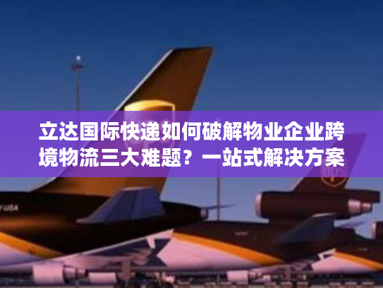 立达国际快递如何破解物业企业跨境物流三大难题？一站式解决方案详解