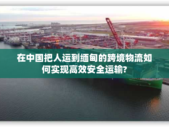 在中国把人运到缅甸的跨境物流如何实现高效安全运输? 在中国把人运到缅甸的跨境物流如何实现高效安全运输?