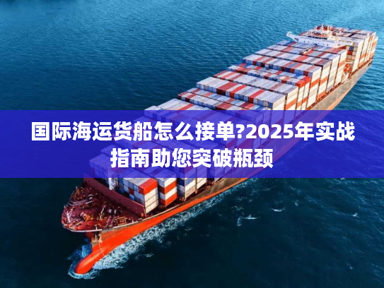 国际海运货船怎么接单?2025年实战指南助您突破瓶颈