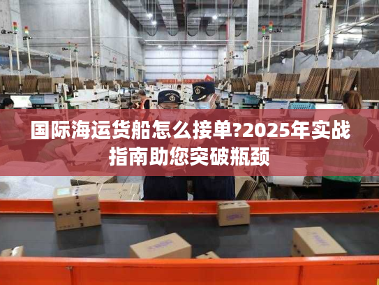 国际海运货船怎么接单?2025年实战指南助您突破瓶颈