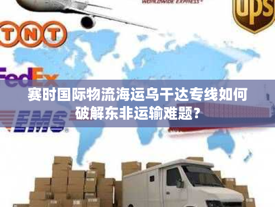 赛时国际物流海运乌干达专线如何破解东非运输难题？