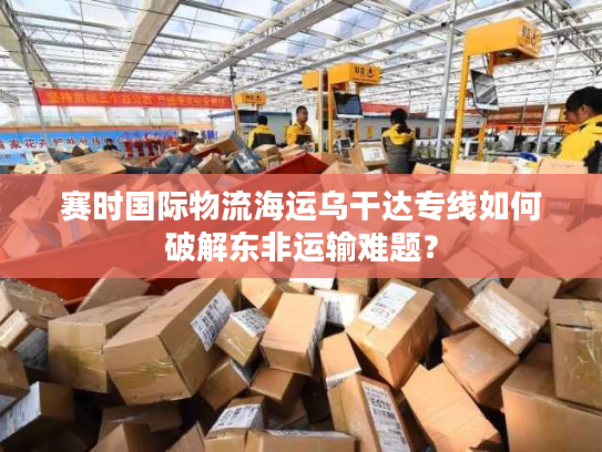 赛时国际物流海运乌干达专线如何破解东非运输难题？