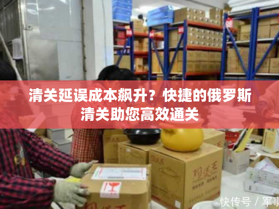 清关延误成本飙升？快捷的俄罗斯清关助您高效通关