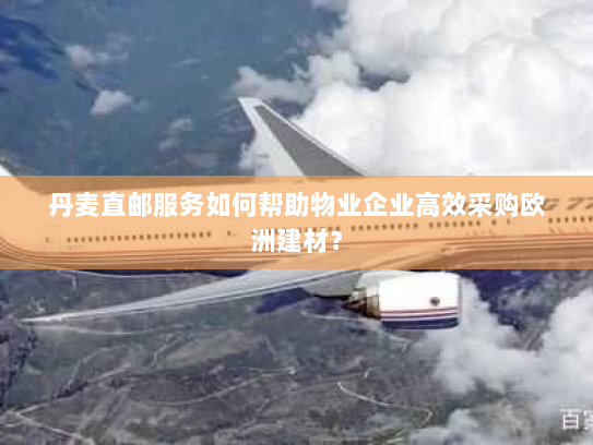 丹麦直邮服务如何帮助物业企业高效采购欧洲建材? 丹麦直邮服务如何帮助物业企业高效采购欧洲建材?