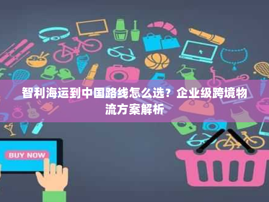 智利海运到中国路线怎么选?企业级跨境物流方案解析 智利海运到中国路线怎么选?企业级跨境物流方案解析